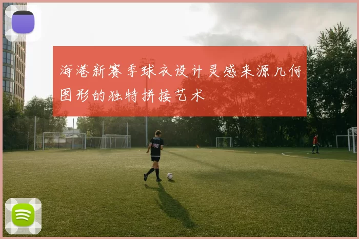 海港新赛季球衣设计灵感来源几何图形的独特拼接艺术