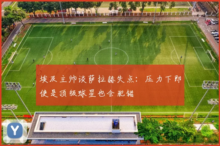 埃及主帅谈萨拉赫失点：压力下即使是顶级球星也会犯错