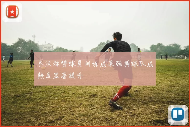 齐沃称赞球员训练成果强调球队成熟度显著提升