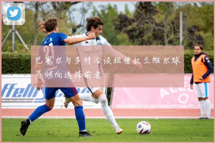 巴塞尔与多特洽谈租借杜兰维尔球员倾向选择前者