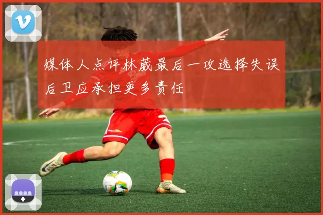 媒体人点评林葳最后一攻选择失误后卫应承担更多责任