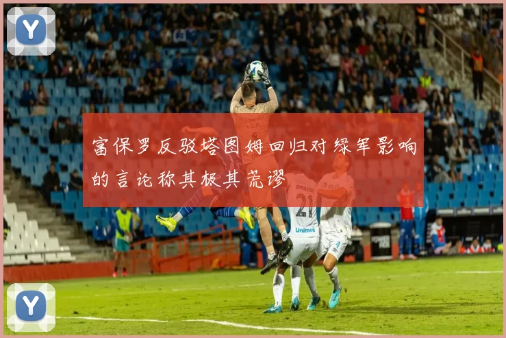 富保罗反驳塔图姆回归对绿军影响的言论称其极其荒谬