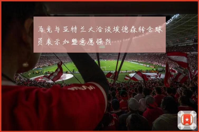 马竞与亚特兰大洽谈埃德森转会球员表示加盟意愿强烈