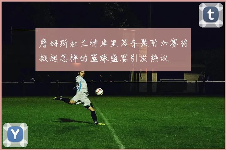 詹姆斯杜兰特库里若齐聚附加赛将掀起怎样的篮球盛宴引发热议